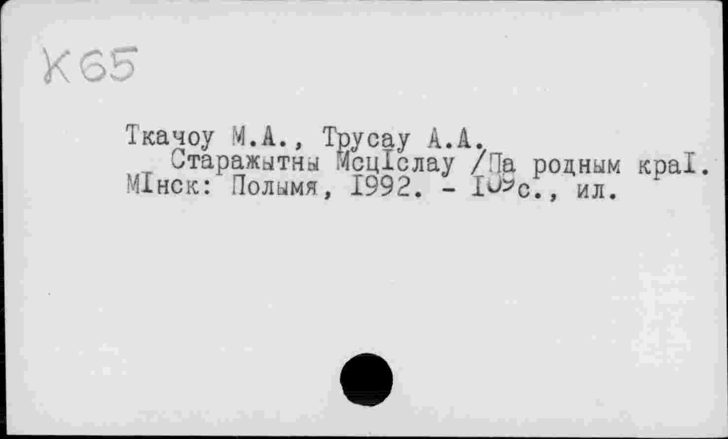 ﻿К 65
Ткачоу М.А., Трусау А.А.
итаражытны Мсціслау /Па родным краї. МІнск: Полымя, 1992. - I^c., ил<